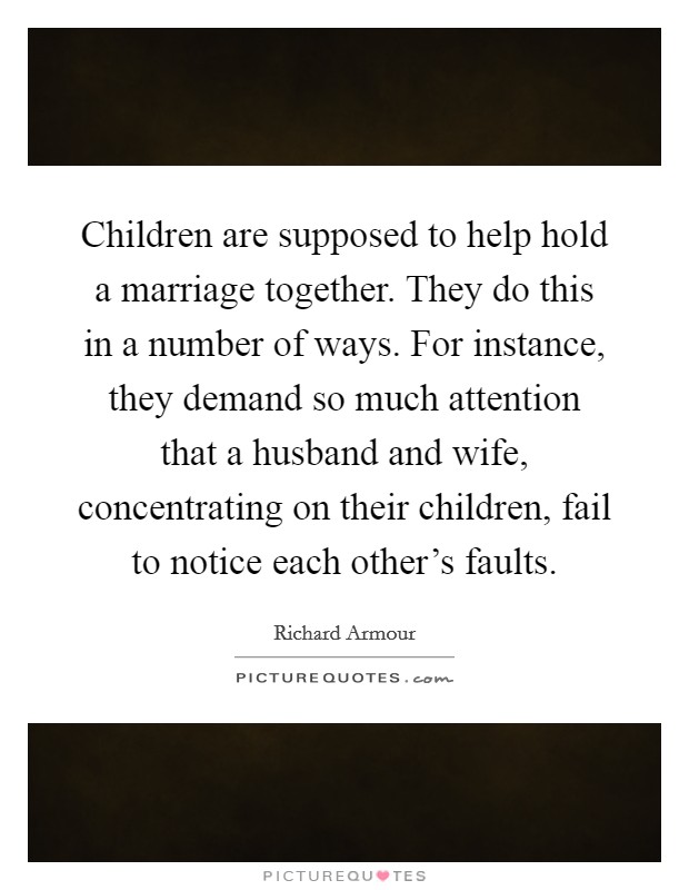 Children are supposed to help hold a marriage together. They do this in a number of ways. For instance, they demand so much attention that a husband and wife, concentrating on their children, fail to notice each other's faults. Picture Quote #1