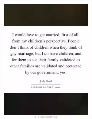 I would love to get married, first of all, from my children’s perspective. People don’t think of children when they think of gay marriage, but I do have children, and for them to see their family validated as other families are validated and protected by our government, yes Picture Quote #1