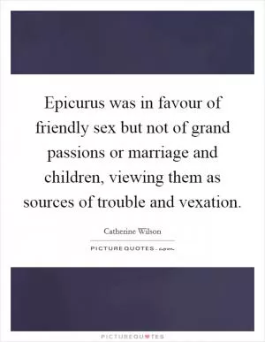 Epicurus was in favour of friendly sex but not of grand passions or marriage and children, viewing them as sources of trouble and vexation Picture Quote #1