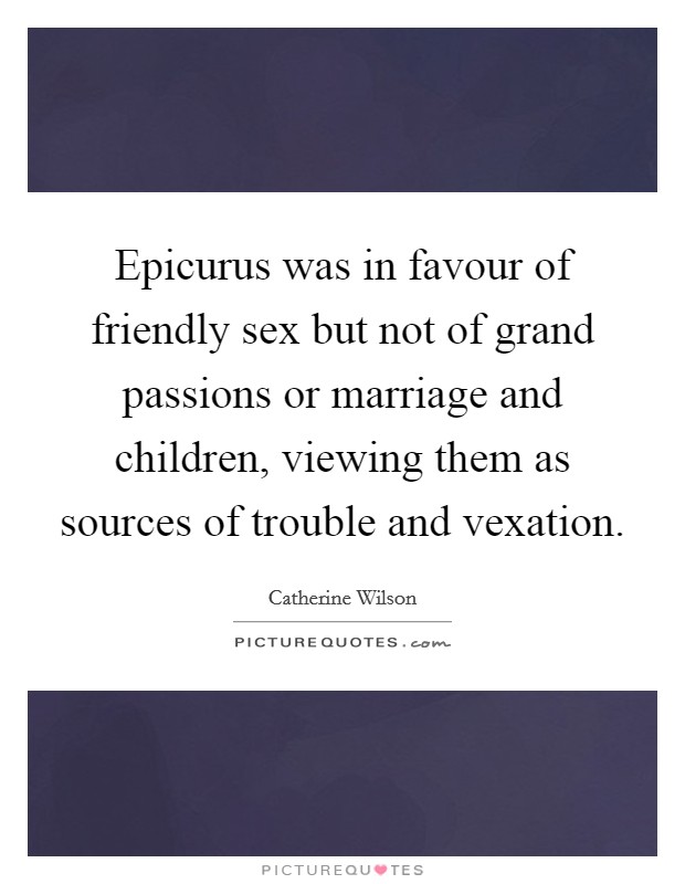 Epicurus was in favour of friendly sex but not of grand passions or marriage and children, viewing them as sources of trouble and vexation. Picture Quote #1