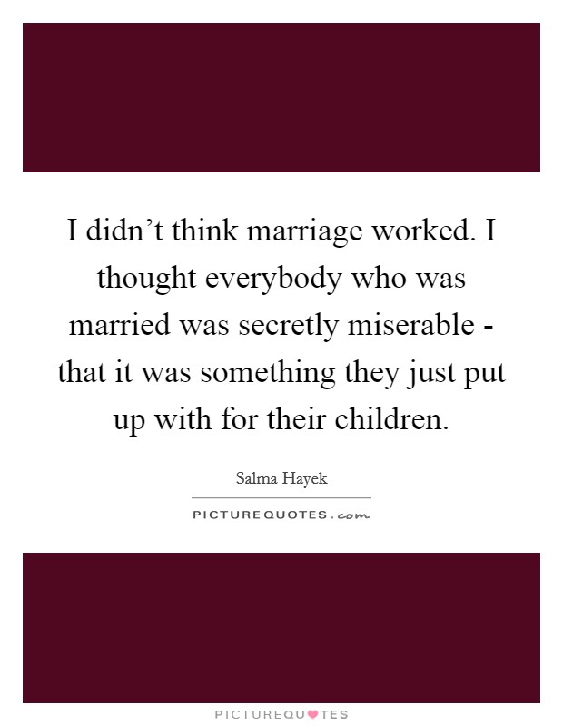 I didn't think marriage worked. I thought everybody who was married was secretly miserable - that it was something they just put up with for their children. Picture Quote #1
