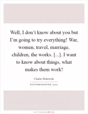 Well, I don’t know about you but I’m going to try everything! War, women, travel, marriage, children, the works. [...]. I want to know about things, what makes them work! Picture Quote #1
