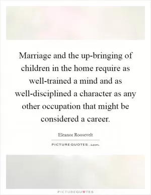 Marriage and the up-bringing of children in the home require as well-trained a mind and as well-disciplined a character as any other occupation that might be considered a career Picture Quote #1