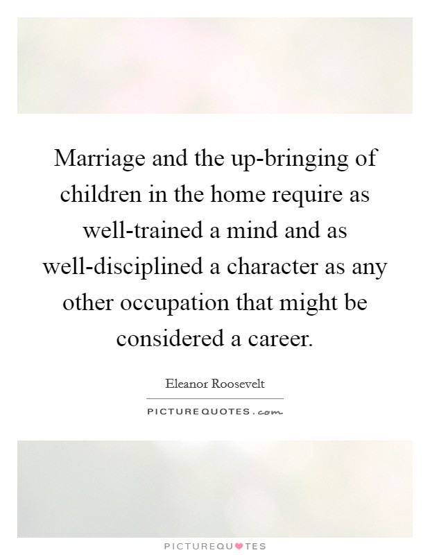 Marriage and the up-bringing of children in the home require as well-trained a mind and as well-disciplined a character as any other occupation that might be considered a career. Picture Quote #1