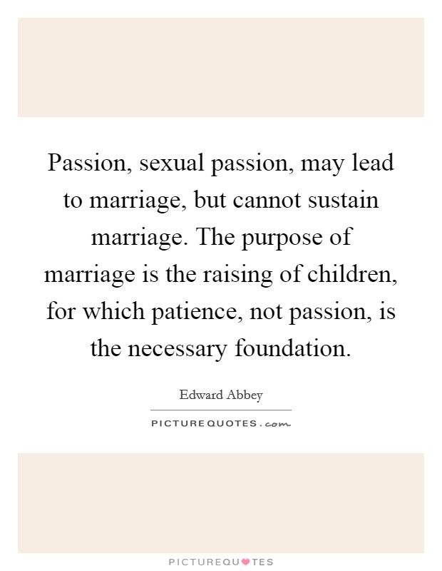 Passion, sexual passion, may lead to marriage, but cannot sustain marriage. The purpose of marriage is the raising of children, for which patience, not passion, is the necessary foundation. Picture Quote #1