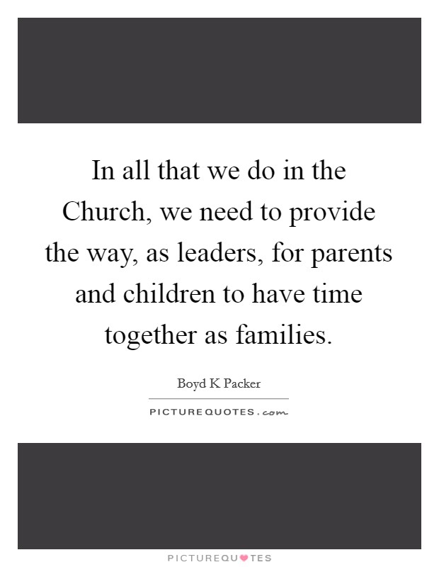 In all that we do in the Church, we need to provide the way, as leaders, for parents and children to have time together as families. Picture Quote #1