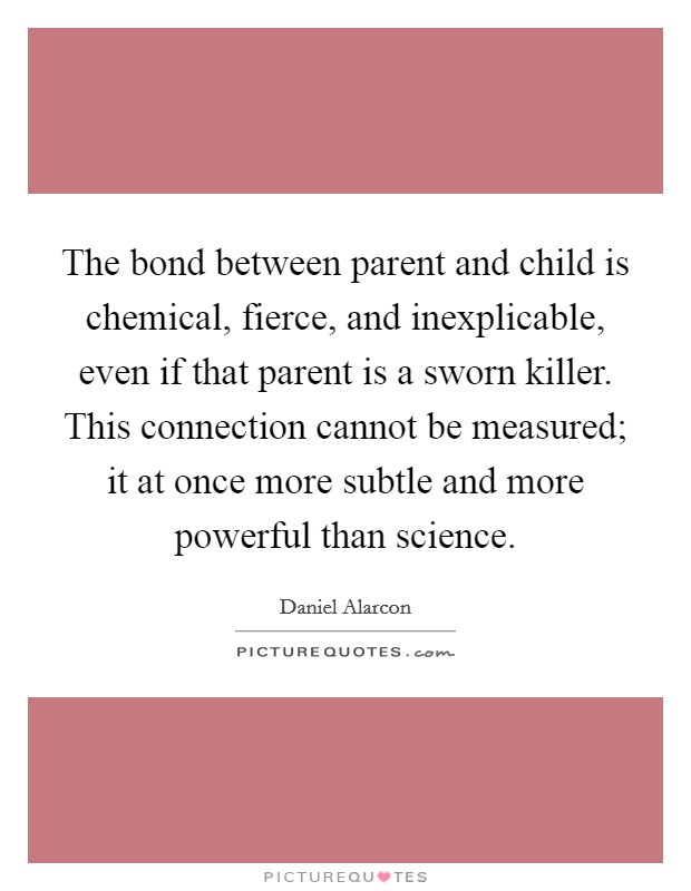 The bond between parent and child is chemical, fierce, and inexplicable, even if that parent is a sworn killer. This connection cannot be measured; it at once more subtle and more powerful than science. Picture Quote #1