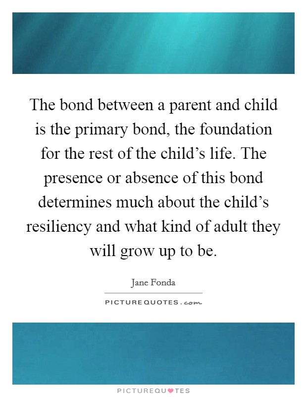 The bond between a parent and child is the primary bond, the foundation for the rest of the child's life. The presence or absence of this bond determines much about the child's resiliency and what kind of adult they will grow up to be. Picture Quote #1