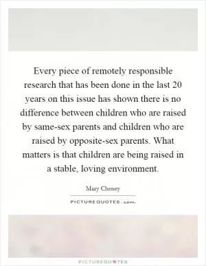 Every piece of remotely responsible research that has been done in the last 20 years on this issue has shown there is no difference between children who are raised by same-sex parents and children who are raised by opposite-sex parents. What matters is that children are being raised in a stable, loving environment Picture Quote #1