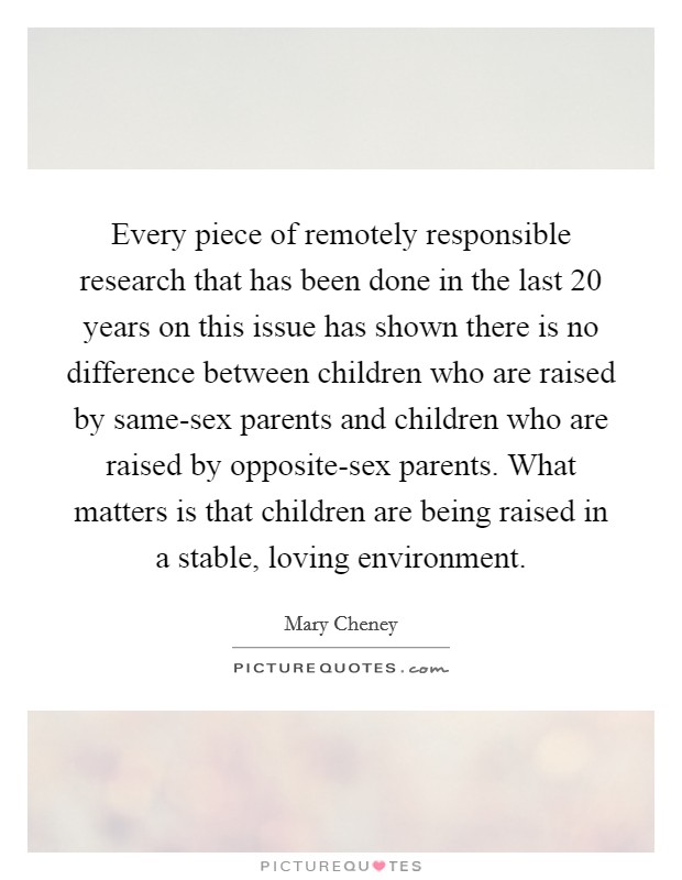 Every piece of remotely responsible research that has been done in the last 20 years on this issue has shown there is no difference between children who are raised by same-sex parents and children who are raised by opposite-sex parents. What matters is that children are being raised in a stable, loving environment. Picture Quote #1