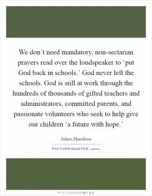 We don’t need mandatory, non-sectarian prayers read over the loudspeaker to ‘put God back in schools.’ God never left the schools. God is still at work through the hundreds of thousands of gifted teachers and administrators, committed parents, and passionate volunteers who seek to help give our children ‘a future with hope.’ Picture Quote #1