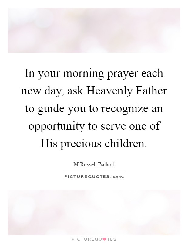 In your morning prayer each new day, ask Heavenly Father to guide you to recognize an opportunity to serve one of His precious children. Picture Quote #1