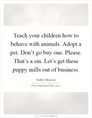 Teach your children how to behave with animals. Adopt a pet. Don’t go buy one. Please. That’s a sin. Let’s get these puppy mills out of business Picture Quote #1