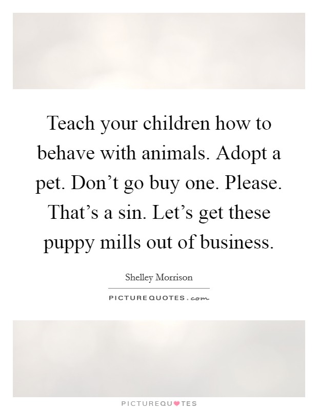 Teach your children how to behave with animals. Adopt a pet. Don't go buy one. Please. That's a sin. Let's get these puppy mills out of business. Picture Quote #1