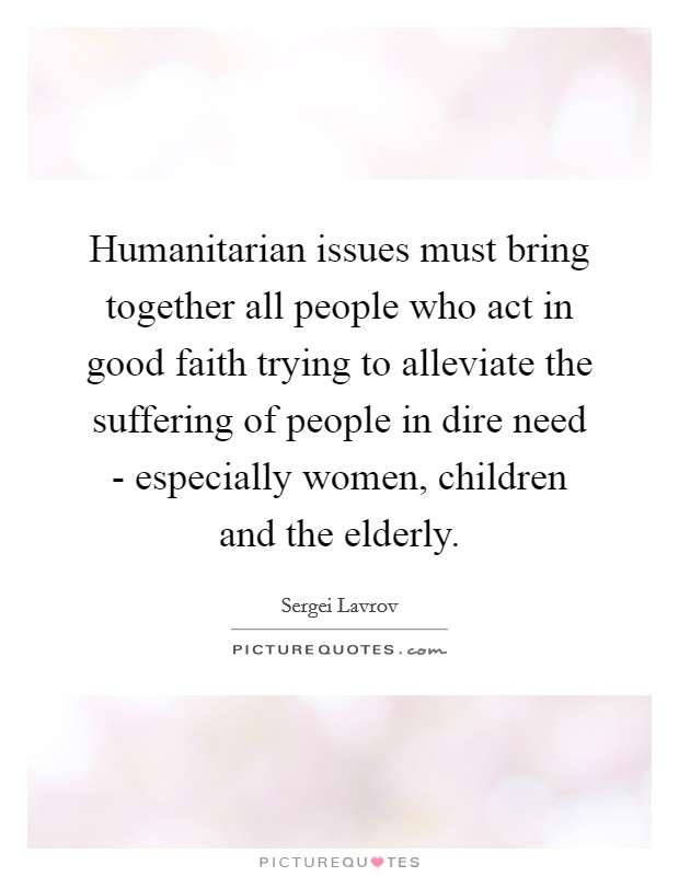 Humanitarian issues must bring together all people who act in good faith trying to alleviate the suffering of people in dire need - especially women, children and the elderly. Picture Quote #1