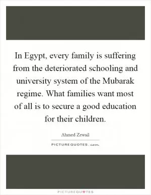 In Egypt, every family is suffering from the deteriorated schooling and university system of the Mubarak regime. What families want most of all is to secure a good education for their children Picture Quote #1