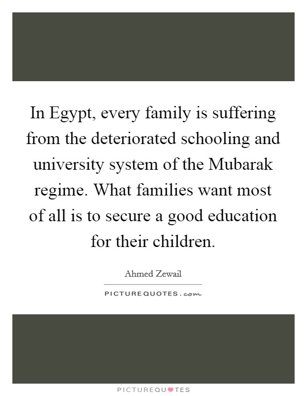 In Egypt, every family is suffering from the deteriorated schooling and university system of the Mubarak regime. What families want most of all is to secure a good education for their children. Picture Quote #1