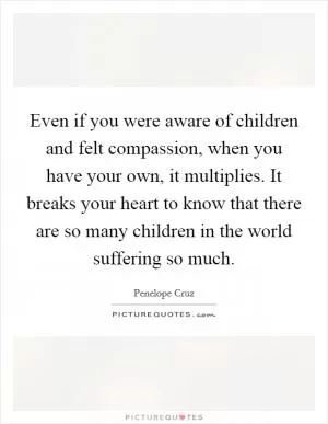 Even if you were aware of children and felt compassion, when you have your own, it multiplies. It breaks your heart to know that there are so many children in the world suffering so much Picture Quote #1