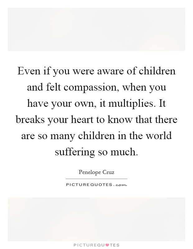 Even if you were aware of children and felt compassion, when you have your own, it multiplies. It breaks your heart to know that there are so many children in the world suffering so much. Picture Quote #1
