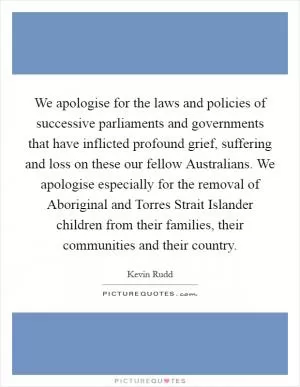 We apologise for the laws and policies of successive parliaments and governments that have inflicted profound grief, suffering and loss on these our fellow Australians. We apologise especially for the removal of Aboriginal and Torres Strait Islander children from their families, their communities and their country Picture Quote #1