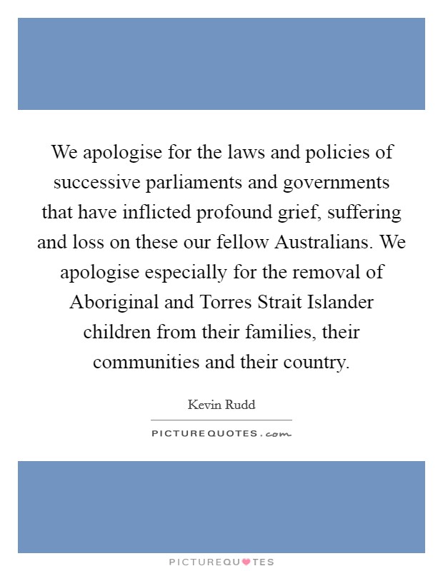 We apologise for the laws and policies of successive parliaments and governments that have inflicted profound grief, suffering and loss on these our fellow Australians. We apologise especially for the removal of Aboriginal and Torres Strait Islander children from their families, their communities and their country. Picture Quote #1