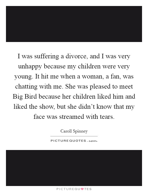 I was suffering a divorce, and I was very unhappy because my children were very young. It hit me when a woman, a fan, was chatting with me. She was pleased to meet Big Bird because her children liked him and liked the show, but she didn't know that my face was streamed with tears. Picture Quote #1