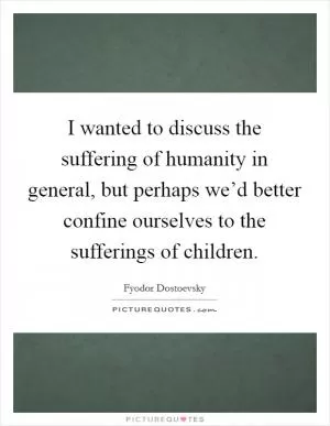 I wanted to discuss the suffering of humanity in general, but perhaps we’d better confine ourselves to the sufferings of children Picture Quote #1
