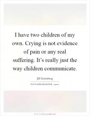 I have two children of my own. Crying is not evidence of pain or any real suffering. It’s really just the way children communicate Picture Quote #1
