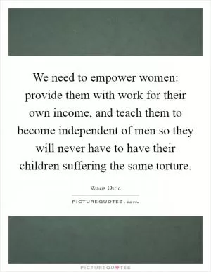We need to empower women: provide them with work for their own income, and teach them to become independent of men so they will never have to have their children suffering the same torture Picture Quote #1