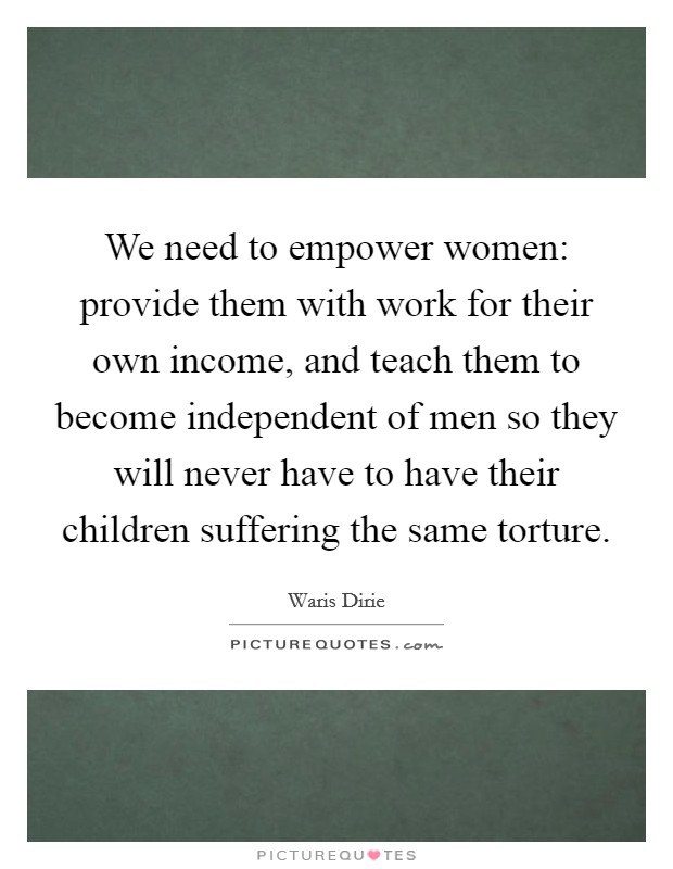We need to empower women: provide them with work for their own income, and teach them to become independent of men so they will never have to have their children suffering the same torture. Picture Quote #1