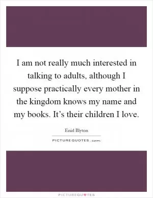 I am not really much interested in talking to adults, although I suppose practically every mother in the kingdom knows my name and my books. It’s their children I love Picture Quote #1