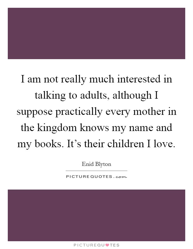 I am not really much interested in talking to adults, although I suppose practically every mother in the kingdom knows my name and my books. It's their children I love. Picture Quote #1