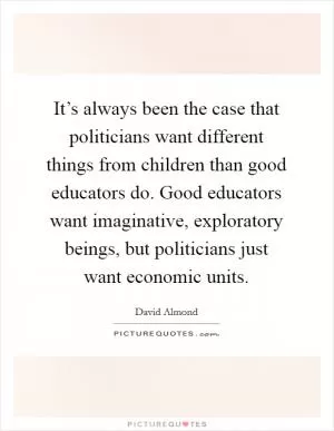 It’s always been the case that politicians want different things from children than good educators do. Good educators want imaginative, exploratory beings, but politicians just want economic units Picture Quote #1