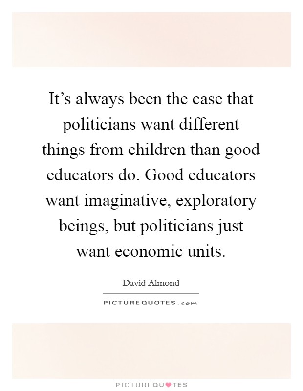 It's always been the case that politicians want different things from children than good educators do. Good educators want imaginative, exploratory beings, but politicians just want economic units. Picture Quote #1