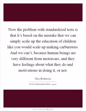 Now the problem with standardized tests is that it’s based on the mistake that we can simply scale up the education of children like you would scale up making carburetors. And we can’t, because human beings are very different from motorcars, and they have feelings about what they do and motivations in doing it, or not Picture Quote #1