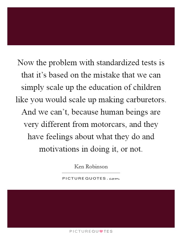 Now the problem with standardized tests is that it's based on the mistake that we can simply scale up the education of children like you would scale up making carburetors. And we can't, because human beings are very different from motorcars, and they have feelings about what they do and motivations in doing it, or not. Picture Quote #1