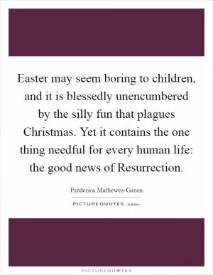 Easter may seem boring to children, and it is blessedly unencumbered by the silly fun that plagues Christmas. Yet it contains the one thing needful for every human life: the good news of Resurrection Picture Quote #1
