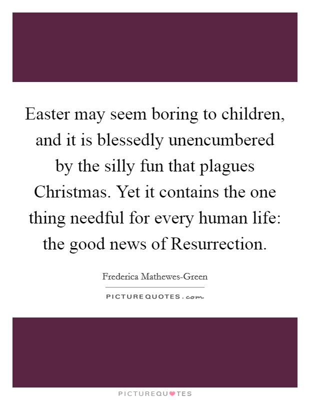 Easter may seem boring to children, and it is blessedly unencumbered by the silly fun that plagues Christmas. Yet it contains the one thing needful for every human life: the good news of Resurrection. Picture Quote #1