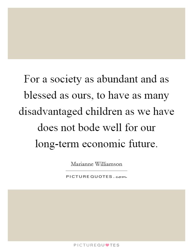 For a society as abundant and as blessed as ours, to have as many disadvantaged children as we have does not bode well for our long-term economic future. Picture Quote #1