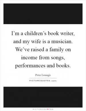 I’m a children’s book writer, and my wife is a musician. We’ve raised a family on income from songs, performances and books Picture Quote #1
