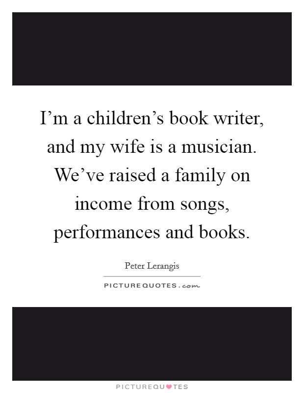 I'm a children's book writer, and my wife is a musician. We've raised a family on income from songs, performances and books. Picture Quote #1