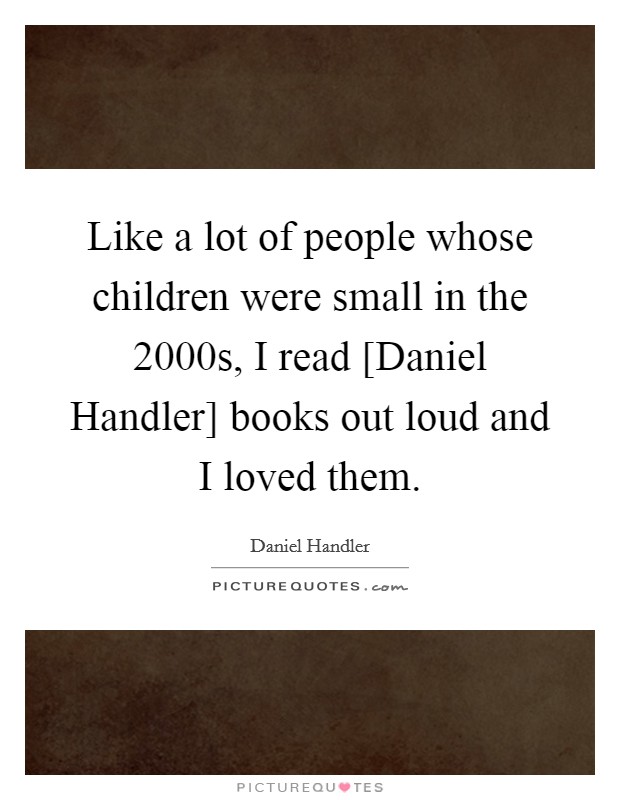 Like a lot of people whose children were small in the 2000s, I read [Daniel Handler] books out loud and I loved them. Picture Quote #1