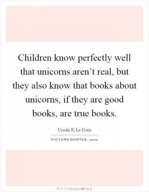 Children know perfectly well that unicorns aren’t real, but they also know that books about unicorns, if they are good books, are true books Picture Quote #1