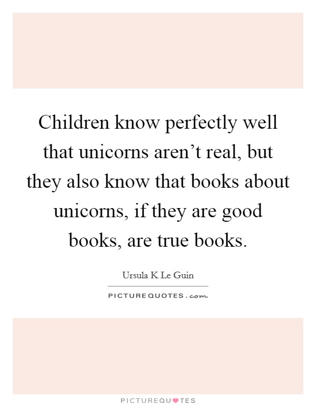 Children know perfectly well that unicorns aren't real, but they also know that books about unicorns, if they are good books, are true books. Picture Quote #1