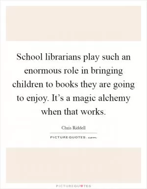 School librarians play such an enormous role in bringing children to books they are going to enjoy. It’s a magic alchemy when that works Picture Quote #1