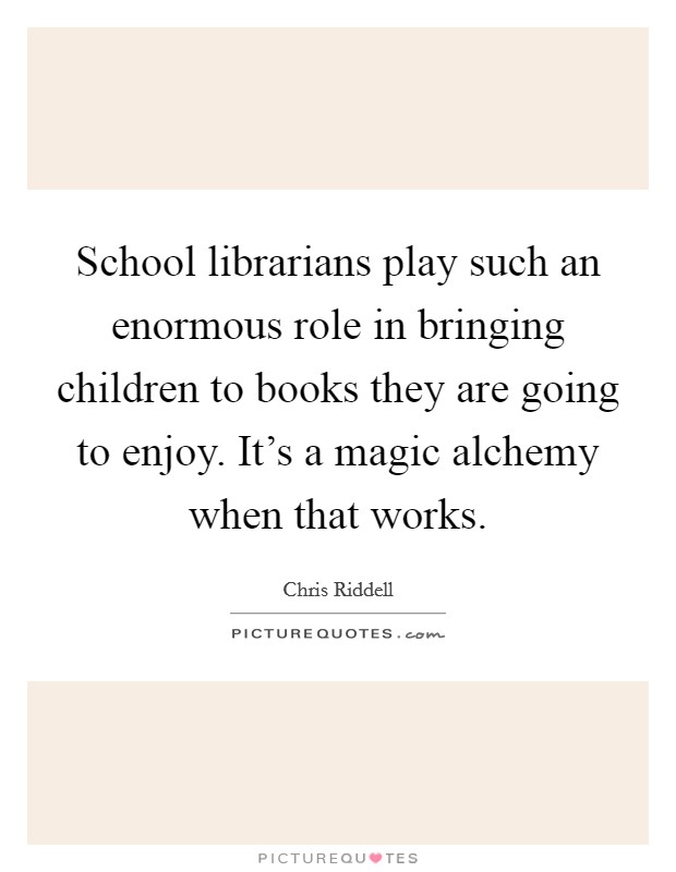 School librarians play such an enormous role in bringing children to books they are going to enjoy. It's a magic alchemy when that works. Picture Quote #1