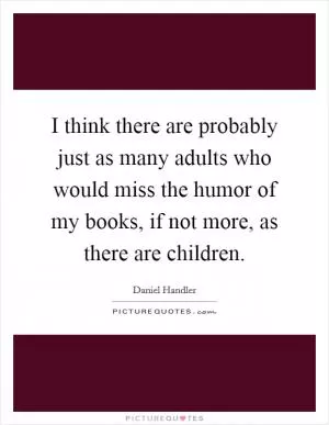I think there are probably just as many adults who would miss the humor of my books, if not more, as there are children Picture Quote #1