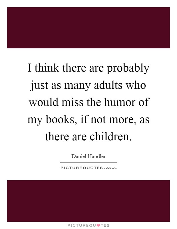 I think there are probably just as many adults who would miss the humor of my books, if not more, as there are children. Picture Quote #1