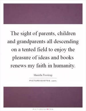 The sight of parents, children and grandparents all descending on a tented field to enjoy the pleasure of ideas and books renews my faith in humanity Picture Quote #1