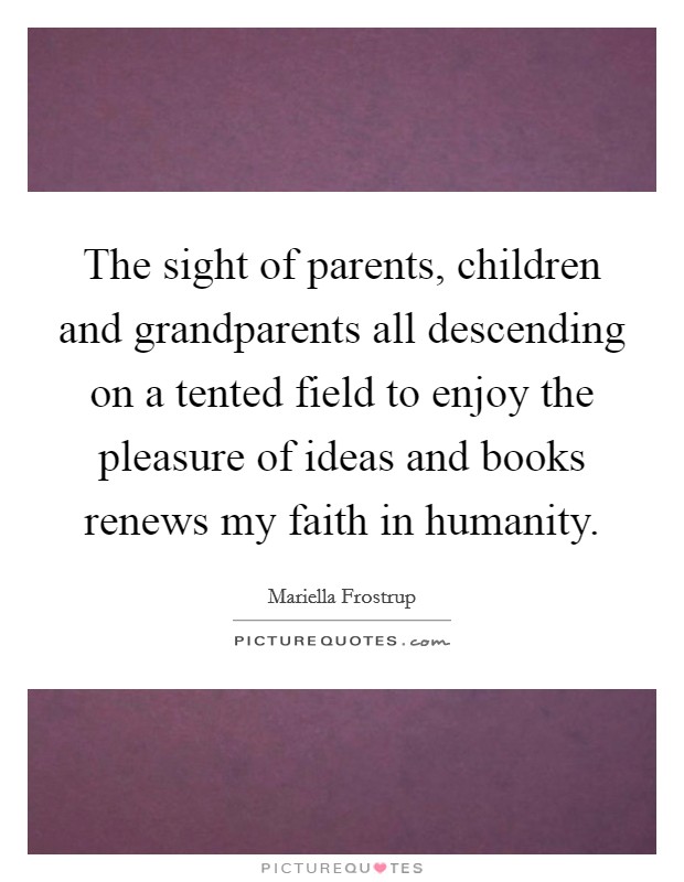 The sight of parents, children and grandparents all descending on a tented field to enjoy the pleasure of ideas and books renews my faith in humanity. Picture Quote #1